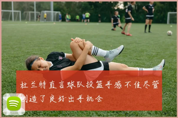 杜兰特直言球队投篮手感不佳尽管创造了良好出手机会