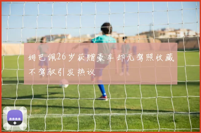 姆巴佩26岁获赠豪车却无驾照收藏不驾驭引发热议
