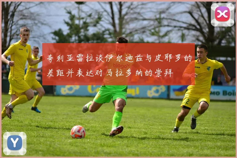 夸利亚雷拉谈伊尔迪兹与皮耶罗的差距并表达对马拉多纳的崇拜