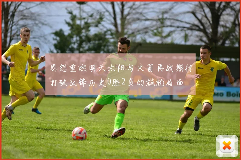 恩怨重燃明天太阳与火箭再战期待打破交锋历史0胜2负的尴尬局面
