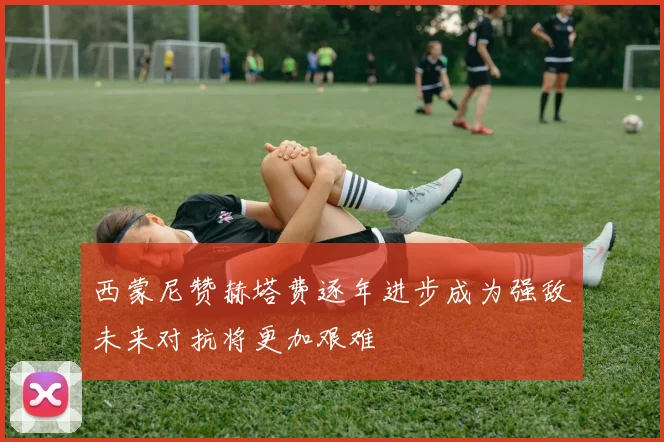 西蒙尼赞赫塔费逐年进步成为强敌未来对抗将更加艰难