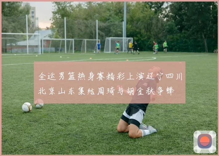 全运男篮热身赛精彩上演辽宁四川北京山东集结周琦与胡金秋争锋