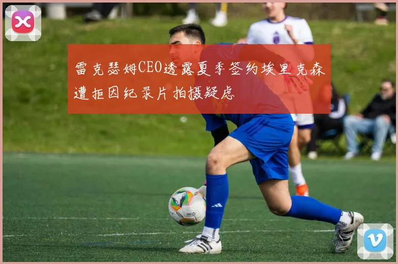 雷克瑟姆CEO透露夏季签约埃里克森遭拒因纪录片拍摄疑虑