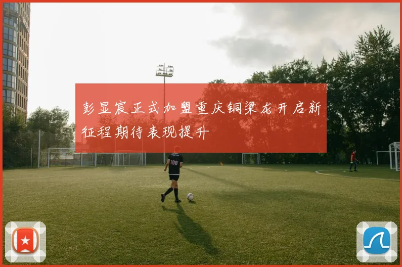 彭显宸正式加盟重庆铜梁龙开启新征程期待表现提升