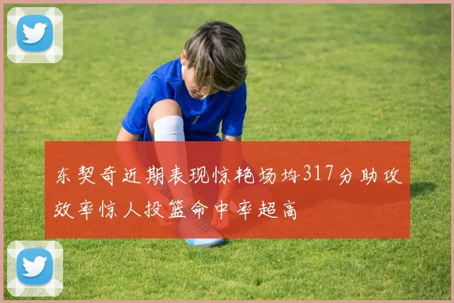 东契奇近期表现惊艳场均317分助攻效率惊人投篮命中率超高