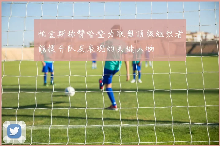 帕金斯称赞哈登为联盟顶级组织者能提升队友表现的关键人物