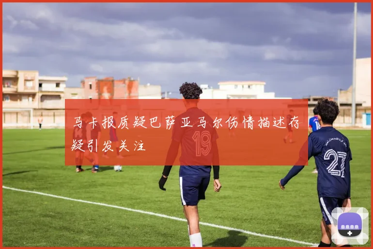 马卡报质疑巴萨亚马尔伤情描述存疑引发关注