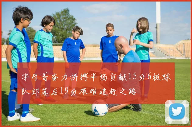 字母哥奋力拼搏半场贡献15分6板球队却落后19分艰难追赶之路