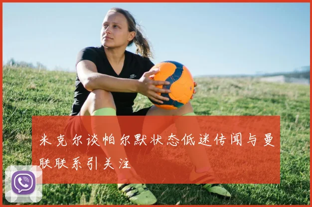 米克尔谈帕尔默状态低迷传闻与曼联联系引关注
