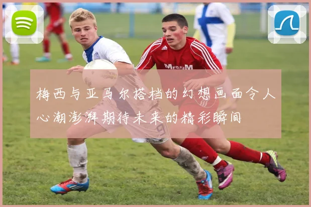 梅西与亚马尔搭档的幻想画面令人心潮澎湃期待未来的精彩瞬间