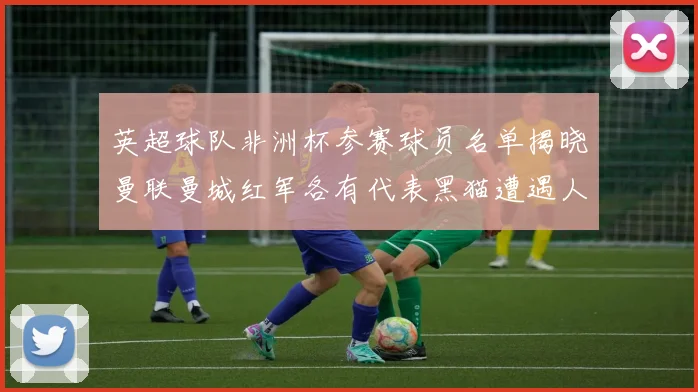 英超球队非洲杯参赛球员名单揭晓曼联曼城红军各有代表黑猫遭遇人员流失