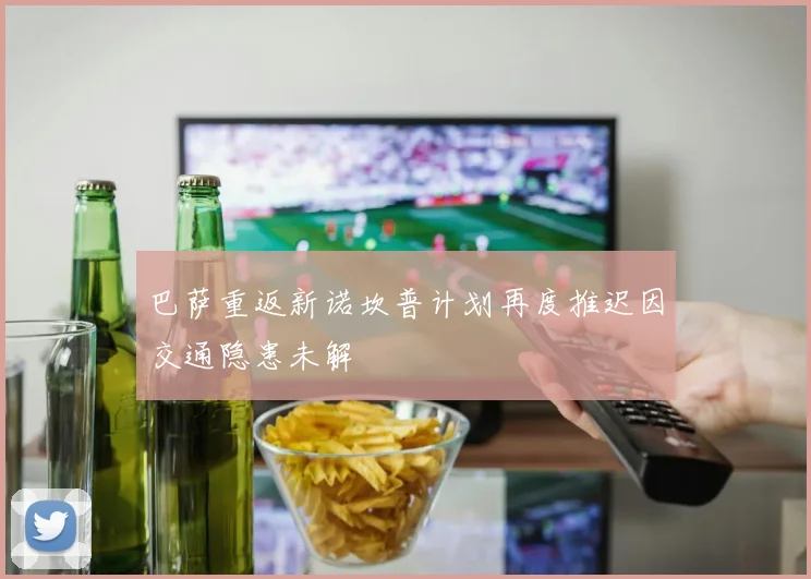 巴萨重返新诺坎普计划再度推迟因交通隐患未解