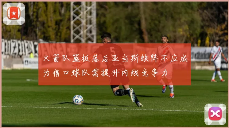 火箭队篮板落后亚当斯缺阵不应成为借口球队需提升内线竞争力