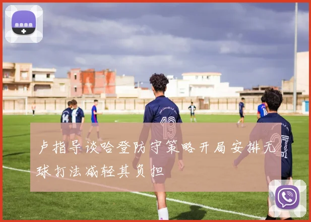 卢指导谈哈登防守策略开局安排无球打法减轻其负担