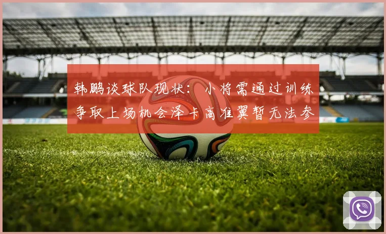 韩鹏谈球队现状：小将需通过训练争取上场机会泽卡高准翼暂无法参赛