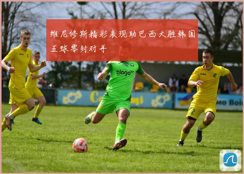 维尼修斯精彩表现助巴西大胜韩国五球零封对手
