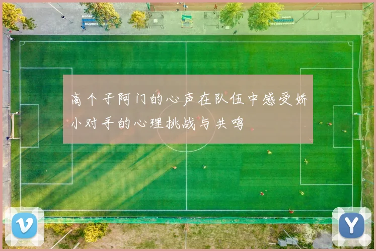 高个子阿门的心声在队伍中感受娇小对手的心理挑战与共鸣
