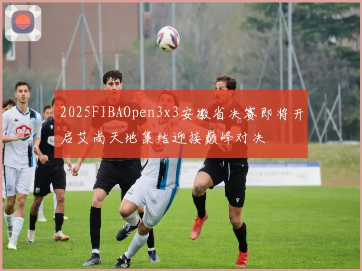2025FIBAOpen3x3安徽省决赛即将开启艾尚天地集结迎接巅峰对决