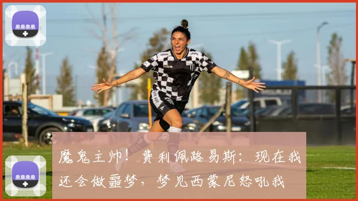 魔鬼主帅！费利佩路易斯：现在我还会做噩梦，梦见西蒙尼怒吼我