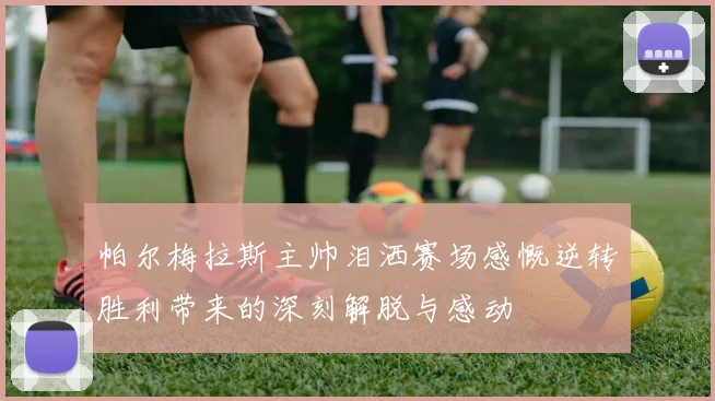 帕尔梅拉斯主帅泪洒赛场感慨逆转胜利带来的深刻解脱与感动