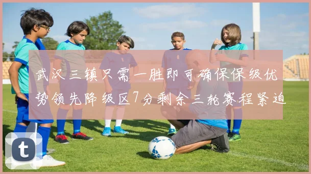 武汉三镇只需一胜即可确保保级优势领先降级区7分剩余三轮赛程紧迫