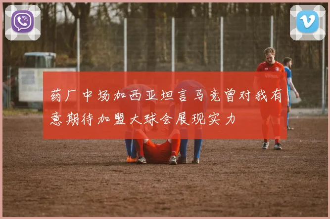 药厂中场加西亚坦言马竞曾对我有意期待加盟大球会展现实力
