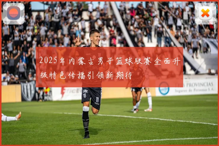 2025年内蒙古男子篮球联赛全面升级特色传播引领新期待