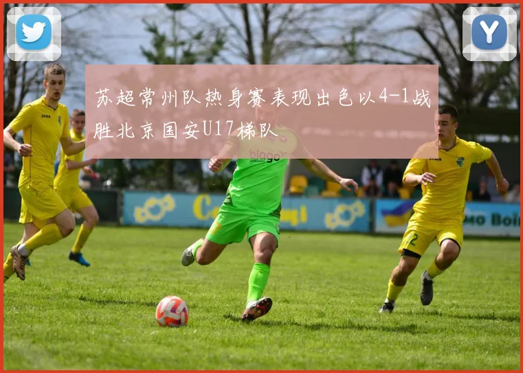 苏超常州队热身赛表现出色以4-1战胜北京国安U17梯队