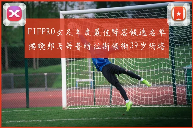 FIFPRO女足年度最佳阵容候选名单揭晓邦马蒂普特拉斯领衔39岁玛塔入围